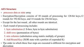 AES Structure
 processes data as state array
 Encryption/Decryption consists of 10 rounds of processing for 128-bit keys,12
rounds for 192-bit keys, and 14 rounds for 256-bit keys.
 Except for the last round , all other rounds are identical.
 Each round of processing includes
1. byte substitution (1 S-box; byte to byte substitution)
2. shift rows (permutation of bytes)
3. mix columns (substitution using matrix multiply of groups)
4. Add Round Key (XOR state with a portion of expended K)
 The order in which these four steps are executed is different for encryption and
decryption
 