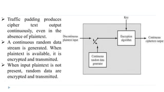  Traffic padding produces
cipher text output
continuously, even in the
absence of plaintext.
 A continuous random data
stream is generated. When
plaintext is available, it is
encrypted and transmitted.
 When input plaintext is not
present, random data are
encrypted and transmitted.
 