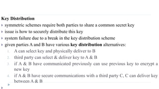 Key Distribution
 symmetric schemes require both parties to share a common secret key
 issue is how to securely distribute this key
 system failure due to a break in the key distribution scheme
 given parties A and B have various key distribution alternatives:
1. A can select key and physically deliver to B
2. third party can select & deliver key to A & B
3. if A & B have communicated previously can use previous key to encrypt a
new key
4. if A & B have secure communications with a third party C, C can deliver key
between A & B
 