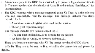 1. A issues a request to the KDC for a session key to protect a logical connection to
B. The message includes the identity of A and B and a unique identifier, N1, for
this transaction.
2. The KDC responds with a message encrypted using Ka Thus, A is the only one
who can successfully read the message. The message includes two items
intended for A,
 A one-time session key(Ks) to be used for the session
 The original request message.
The message includes two items intended for B;
 The one-time session key, Ks to be used for the session
 An identifier of A (e.g., its network address), IDA
These two items are encrypted with Kb (the master key that the KDC shares
with B). They are to be sent to B to establish the connection and prove A's
identity.
 