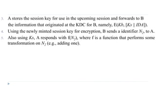 3. A stores the session key for use in the upcoming session and forwards to B
the information that originated at the KDC for B, namely, E(Kb, [Ks || IDA]).
4. Using the newly minted session key for encryption, B sends a identifier N2, to A.
5. Also using Ks, A responds with f(N2), where f is a function that performs some
transformation on N2 (e.g., adding one).
 