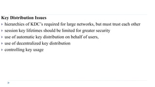 Key Distribution Issues
 hierarchies of KDC’s required for large networks, but must trust each other
 session key lifetimes should be limited for greater security
 use of automatic key distribution on behalf of users,
 use of decentralized key distribution
 controlling key usage
 