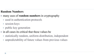 Random Numbers
 many uses of random numbers in cryptography
 used in authentication protocols
 session keys
 public key generation
 in all cases its critical that these values be
 statistically random, uniform distribution, independent
 unpredictability of future values from previous values
 