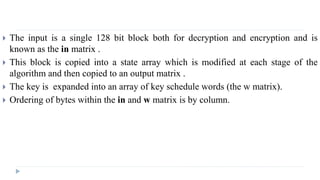  The input is a single 128 bit block both for decryption and encryption and is
known as the in matrix .
 This block is copied into a state array which is modified at each stage of the
algorithm and then copied to an output matrix .
 The key is expanded into an array of key schedule words (the w matrix).
 Ordering of bytes within the in and w matrix is by column.
 