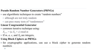 Pseudo Random Number Generators (PRNGs)
 use algorithmic techniques to create “random numbers”
 although are not truly random
 can pass many tests of “randomness”
Linear Congruential Generator
 common iterative technique using:
Xn+1 = (a Xn + c) mod m
 If m, a, c, and X0 are integers,
Using Block Ciphers as PRNGs
 for cryptographic applications, can use a block cipher to generate random
numbers
 
