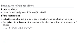 Introduction to Number Theory
Prime Numbers
 prime numbers only have divisors of 1 and self
Prime Factorisation
 to factor a number n is to write it as a product of other numbers: n=a x b x c .
 the prime factorisation of a number n is when its written as a product of
primes
 e.g. 91=71x131, 300=22x31x52
 