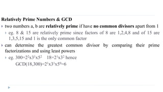Relatively Prime Numbers & GCD
 two numbers a, b are relatively prime if have no common divisors apart from 1
 eg. 8 & 15 are relatively prime since factors of 8 are 1,2,4,8 and of 15 are
1,3,5,15 and 1 is the only common factor
 can determine the greatest common divisor by comparing their prime
factorizations and using least powers
 eg. 300=22x31x52 18=21x32 hence
GCD(18,300)=21x31x50=6
 