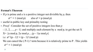 Fermat's Theorem
 If p is prime and a is a positive integer not divisible by p, then
ap-1 ≡ 1 (mod p) also ap ≡ p (mod p)
 useful in public key and primality testing
 Proof : Consider the set of positive integers less than p
: {1, 2, ...., p - 1} and multiply each element by a mod p, to get the set X
X= {a mod p, 2a mod p, ...(p - 1)a mod p}
i.e ap-1(p - 1)! ≡ (p - 1)! (mod p)
We can cancel the ( P-1) ! term because it is relatively prime to P . This yields
ap-1 ≡ 1 (mod p)
 