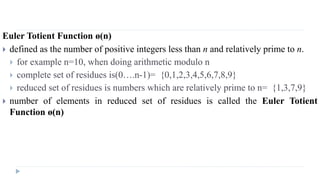 Euler Totient Function ø(n)
 defined as the number of positive integers less than n and relatively prime to n.
 for example n=10, when doing arithmetic modulo n
 complete set of residues is(0….n-1)= {0,1,2,3,4,5,6,7,8,9}
 reduced set of residues is numbers which are relatively prime to n= {1,3,7,9}
 number of elements in reduced set of residues is called the Euler Totient
Function ø(n)
 