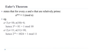 Euler's Theorem
 states that for every a and n that are relatively prime:
aø(n) ≡ 1 (mod n)
 eg.
a=3;n=10; ø(10)=4;
hence 34 = 81 = 1 mod 10
a=2;n=11; ø(11)=10;
hence 210 = 1024 = 1 mod 11
 