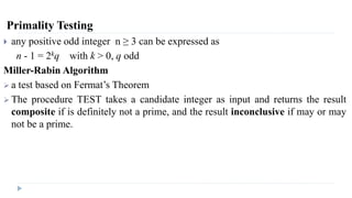 Primality Testing
 any positive odd integer n ≥ 3 can be expressed as
n - 1 = 2kq with k > 0, q odd
Miller-Rabin Algorithm
 a test based on Fermat’s Theorem
 The procedure TEST takes a candidate integer as input and returns the result
composite if is definitely not a prime, and the result inconclusive if may or may
not be a prime.
 