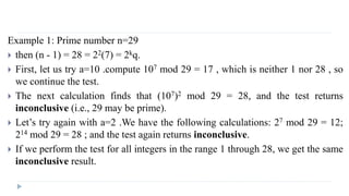 Example 1: Prime number n=29
 then (n - 1) = 28 = 22(7) = 2kq.
 First, let us try a=10 .compute 107 mod 29 = 17 , which is neither 1 nor 28 , so
we continue the test.
 The next calculation finds that (107)2 mod 29 = 28, and the test returns
inconclusive (i.e., 29 may be prime).
 Let’s try again with a=2 .We have the following calculations: 27 mod 29 = 12;
214 mod 29 = 28 ; and the test again returns inconclusive.
 If we perform the test for all integers in the range 1 through 28, we get the same
inconclusive result.
 