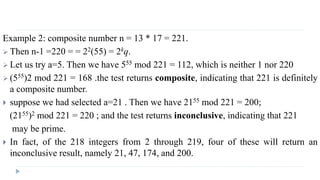 Example 2: composite number n = 13 * 17 = 221.
 Then n-1 =220 = = 22(55) = 2kq.
 Let us try a=5. Then we have 555 mod 221 = 112, which is neither 1 nor 220
 (555)2 mod 221 = 168 .the test returns composite, indicating that 221 is definitely
a composite number.
 suppose we had selected a=21 . Then we have 2155 mod 221 = 200;
(2155)2 mod 221 = 220 ; and the test returns inconclusive, indicating that 221
may be prime.
 In fact, of the 218 integers from 2 through 219, four of these will return an
inconclusive result, namely 21, 47, 174, and 200.
 