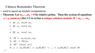 Chinese Remainder Theorem
 used to speed up modulo computations
 Theorem: Let m1,…,mn > 0 be relative prime. Then the system of equations
x ≡ ai (mod mi) (for i=1 to n) has a unique solution modulo M = m1·…·mn.
 