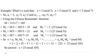 Example: What’s x such that: x ≡ 2 (mod 3) ,x ≡ 3 (mod 5) and x ≡ 2 (mod 7)
 So, a1 = 2, a2=3, a3=2 and m1 = 3 , m2=5, m3=7
 Using the Chinese Remainder theorem:
M = 357 = 105
 M1 = M/3 = 105/3 = 35 and M1
-1 = 2 (35 (mod 3))
 M2 = M/5 = 105/5 = 21 and M2
-1 = 1 (21 (mod 5))
 M3 = M/7 = 105/7=15 and M3
-1 = 1 (15 (mod 7))
 So x ≡ a1 M1 M1
-1 + a2 M2 M2
-1 +…………+ ak Mk Mk
-1 (mod M)
≡ 2 × 2 × 35 + 3 × 1 × 21 + 2 × 1 × 15 = 233 ≡ 23 (mod 105)
So answer: x ≡ 23 (mod 105)
 