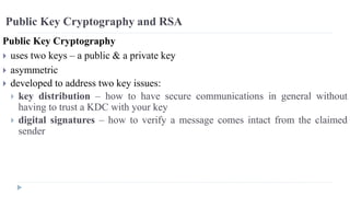 Public Key Cryptography and RSA
Public Key Cryptography
 uses two keys – a public & a private key
 asymmetric
 developed to address two key issues:
 key distribution – how to have secure communications in general without
having to trust a KDC with your key
 digital signatures – how to verify a message comes intact from the claimed
sender
 