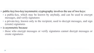  public-key/two-key/asymmetric cryptography involves the use of two keys:
 a public-key, which may be known by anybody, and can be used to encrypt
messages, and verify signatures
 a private-key, known only to the recipient, used to decrypt messages, and sign
(create) signatures
 is asymmetric because
 those who encrypt messages or verify signatures cannot decrypt messages or
create signatures
 