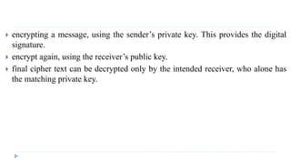  encrypting a message, using the sender’s private key. This provides the digital
signature.
 encrypt again, using the receiver’s public key.
 final cipher text can be decrypted only by the intended receiver, who alone has
the matching private key.
 