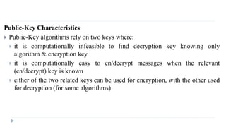 Public-Key Characteristics
 Public-Key algorithms rely on two keys where:
 it is computationally infeasible to find decryption key knowing only
algorithm & encryption key
 it is computationally easy to en/decrypt messages when the relevant
(en/decrypt) key is known
 either of the two related keys can be used for encryption, with the other used
for decryption (for some algorithms)
 