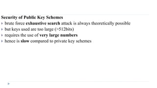 Security of Public Key Schemes
 brute force exhaustive search attack is always theoretically possible
 but keys used are too large (>512bits)
 requires the use of very large numbers
 hence is slow compared to private key schemes
 