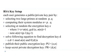RSA Key Setup
each user generates a public/private key pair by:
 selecting two large primes at random p, q
 computing their system modulus n= p . q
 selecting at random the encryption key e
 where 1<e<ø(n), gcd (e, ø(n))=1
 note ø(n)=(p-1)(q-1)
 solve following equation to find decryption key d
 e.d=1 mod ø(n) and 0≤d≤n
 publish their public encryption key: PU={e,n}
 keep secret private decryption key: PR={d,n}
 