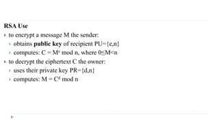 RSA Use
 to encrypt a message M the sender:
 obtains public key of recipient PU={e,n}
 computes: C = Me mod n, where 0≤M<n
 to decrypt the ciphertext C the owner:
 uses their private key PR={d,n}
 computes: M = Cd mod n
 