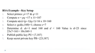RSA Example - Key Setup
1. Select primes: p=17 & q=11
2. Compute n = pq =17 x 11=187
3. Compute ø(n)=(p–1)(q-1)=16 x 10=160
4. Select e: gcd(e,160)=1; choose e=7
5. Determine d: de=1 mod 160 and d < 160 Value is d=23 since
23x7=161= 10x160+1
6. Publish public key PU={7,187}
7. Keep secret private key PR={23,187}
 