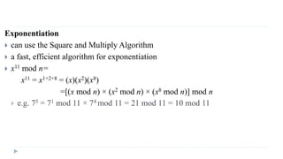 Exponentiation
 can use the Square and Multiply Algorithm
 a fast, efficient algorithm for exponentiation
 x11 mod n=
x11 = x1+2+8 = (x)(x2)(x8)
=[(x mod n) × (x2 mod n) × (x8 mod n)] mod n
 e.g. 75 = 71 mod 11 × 74 mod 11 = 21 mod 11 = 10 mod 11
 