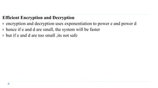 Efficient Encryption and Decryption
 encryption and decryption uses exponentiation to power e and power d
 hence if e and d are small, the system will be faster
 but if e and d are too small ,its not safe
 