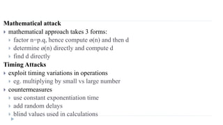 Mathematical attack
 mathematical approach takes 3 forms:
 factor n=p.q, hence compute ø(n) and then d
 determine ø(n) directly and compute d
 find d directly
Timing Attacks
 exploit timing variations in operations
 eg. multiplying by small vs large number
 countermeasures
 use constant exponentiation time
 add random delays
 blind values used in calculations
 