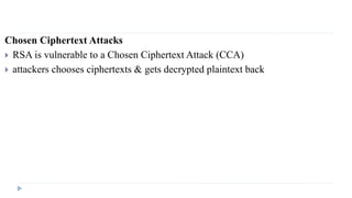 Chosen Ciphertext Attacks
 RSA is vulnerable to a Chosen Ciphertext Attack (CCA)
 attackers chooses ciphertexts & gets decrypted plaintext back
 