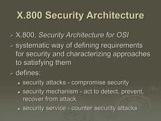 X.800 Security Architecture
 X.800, Security Architecture for OSI
 systematic way of defining requirements
for security and characterizing approaches
to satisfying them
 defines:
 security attacks - compromise security
 security mechanism - act to detect, prevent,
recover from attack
 security service - counter security attacks
 
