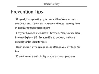 Prevention Tips
•Keep all your operating system and all software updated
Most virus and spyware attacks occur through security holes
in popular software applications
•For your browser, use Firefox, Chrome or Safari rather than
Internet Explorer (IE). Because IE is so popular, malware
creators target security holes
•Don’t click on any pop ups or ads offering you anything for
free
•Know the name and display of your antivirus program
Computer Security
 