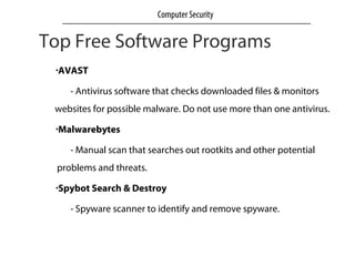 Top Free Software Programs
•AVAST
- Antivirus software that checks downloaded files & monitors
websites for possible malware. Do not use more than one antivirus.
•Malwarebytes
- Manual scan that searches out rootkits and other potential
problems and threats.
•Spybot Search & Destroy
- Spyware scanner to identify and remove spyware.
Computer Security
 