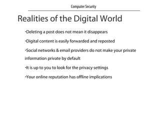 Realities of the Digital World
•Deleting a post does not mean it disappears
•Digital content is easily forwarded and reposted
•Social networks & email providers do not make your private
information private by default
•It is up to you to look for the privacy settings
•Your online reputation has offline implications
Computer Security
 