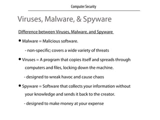 Viruses, Malware, & Spyware
Difference between Viruses, Malware, and Spyware
Malware = Malicious software.
- non-specific; covers a wide variety of threats
Viruses = A program that copies itself and spreads through
computers and files, locking down the machine.
- designed to wreak havoc and cause chaos
Spyware = Software that collects your information without
your knowledge and sends it back to the creator.
- designed to make money at your expense
Computer Security
 