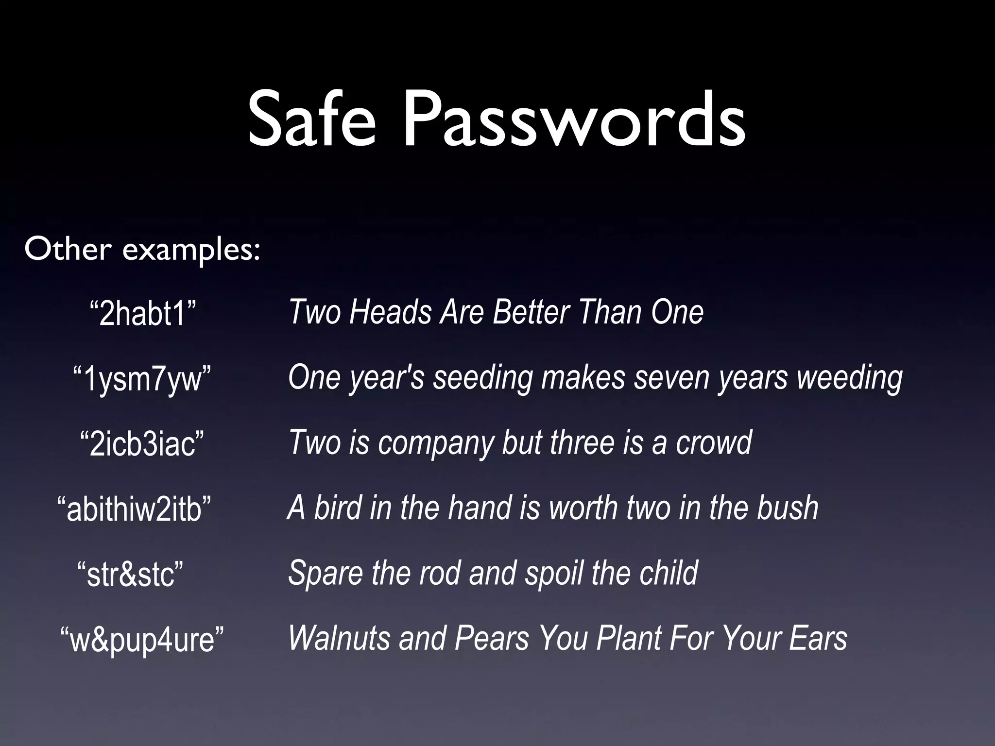 Safe Passwords
Other examples:
 “2habt1” 
 “1ysm7yw” 
 “2icb3iac” 
“abithiw2itb”  
“str&stc”   
“w&pup4ure”
Two Heads Are Better Than One
One year's seeding makes seven years weeding
Two is company but three is a crowd
A bird in the hand is worth two in the bush
Spare the rod and spoil the child
Walnuts and Pears You Plant For Your Ears
 
