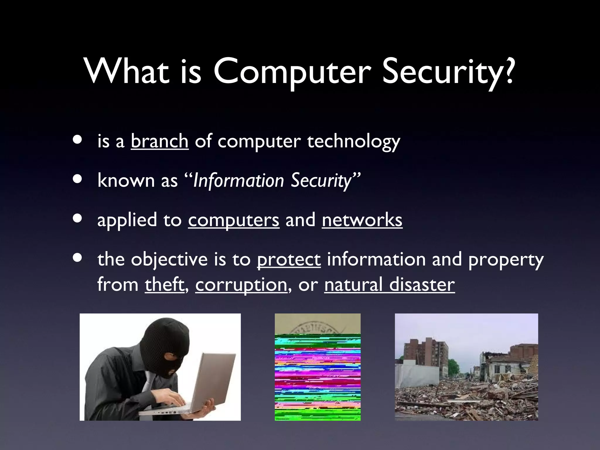 What is Computer Security?
• is a branch of computer technology
• known as “Information Security”
• applied to computers and networks
• the objective is to protect information and property
from theft, corruption, or natural disaster
 