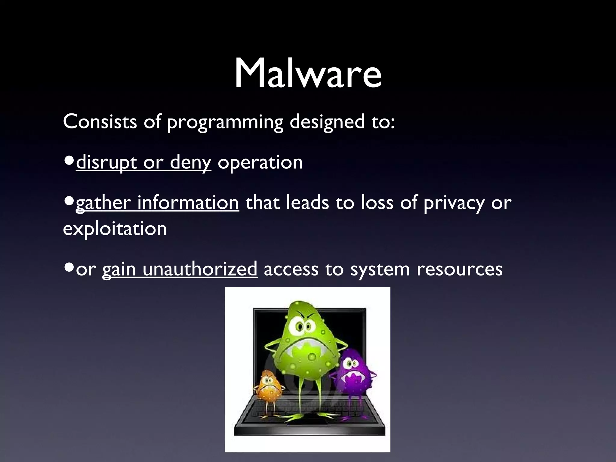 Malware
Consists of programming designed to:
•disrupt or deny operation
•gather information that leads to loss of privacy or
exploitation
•or gain unauthorized access to system resources
 