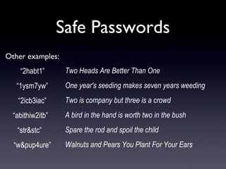 Safe Passwords
Other examples:
 “2habt1” 
 “1ysm7yw” 
 “2icb3iac” 
“abithiw2itb”  
“str&stc”   
“w&pup4ure”
Two Heads Are Better Than One
One year's seeding makes seven years weeding
Two is company but three is a crowd
A bird in the hand is worth two in the bush
Spare the rod and spoil the child
Walnuts and Pears You Plant For Your Ears
 