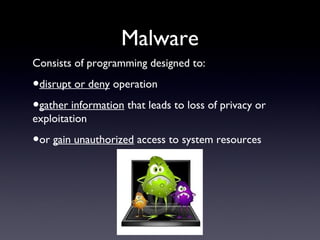 Malware
Consists of programming designed to:
•disrupt or deny operation
•gather information that leads to loss of privacy or
exploitation
•or gain unauthorized access to system resources
 