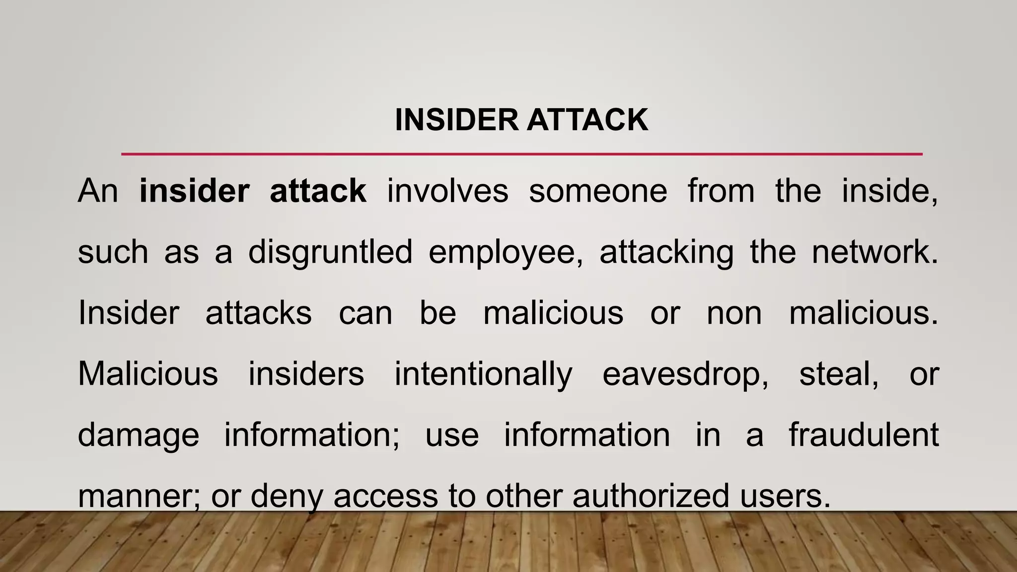 INSIDER ATTACK
An insider attack involves someone from the inside,
such as a disgruntled employee, attacking the network.
Insider attacks can be malicious or non malicious.
Malicious insiders intentionally eavesdrop, steal, or
damage information; use information in a fraudulent
manner; or deny access to other authorized users.
 