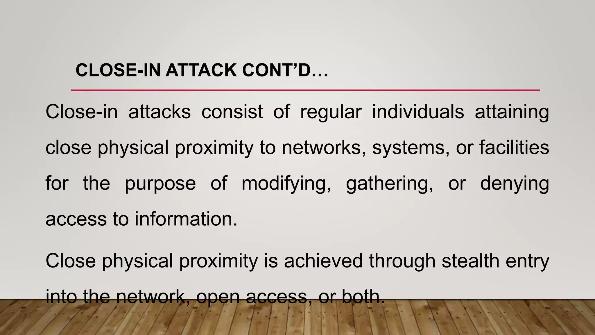 CLOSE-IN ATTACK CONT’D…
Close-in attacks consist of regular individuals attaining
close physical proximity to networks, systems, or facilities
for the purpose of modifying, gathering, or denying
access to information.
Close physical proximity is achieved through stealth entry
into the network, open access, or both.
 