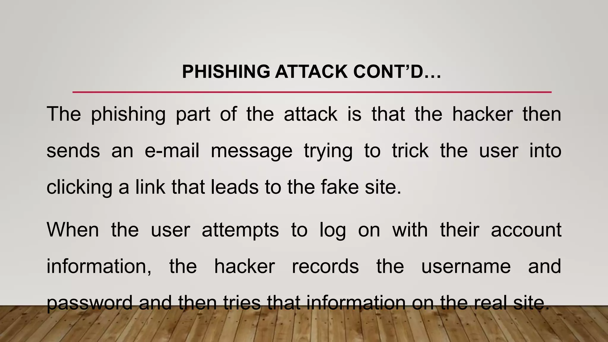PHISHING ATTACK CONT’D…
The phishing part of the attack is that the hacker then
sends an e-mail message trying to trick the user into
clicking a link that leads to the fake site.
When the user attempts to log on with their account
information, the hacker records the username and
password and then tries that information on the real site.
 