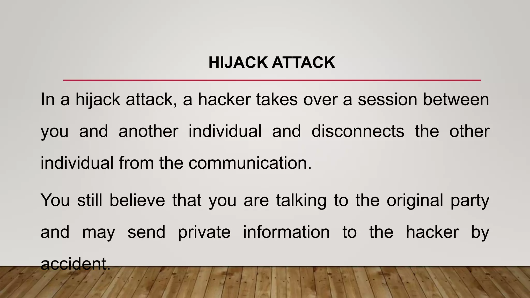 HIJACK ATTACK
In a hijack attack, a hacker takes over a session between
you and another individual and disconnects the other
individual from the communication.
You still believe that you are talking to the original party
and may send private information to the hacker by
accident.
 