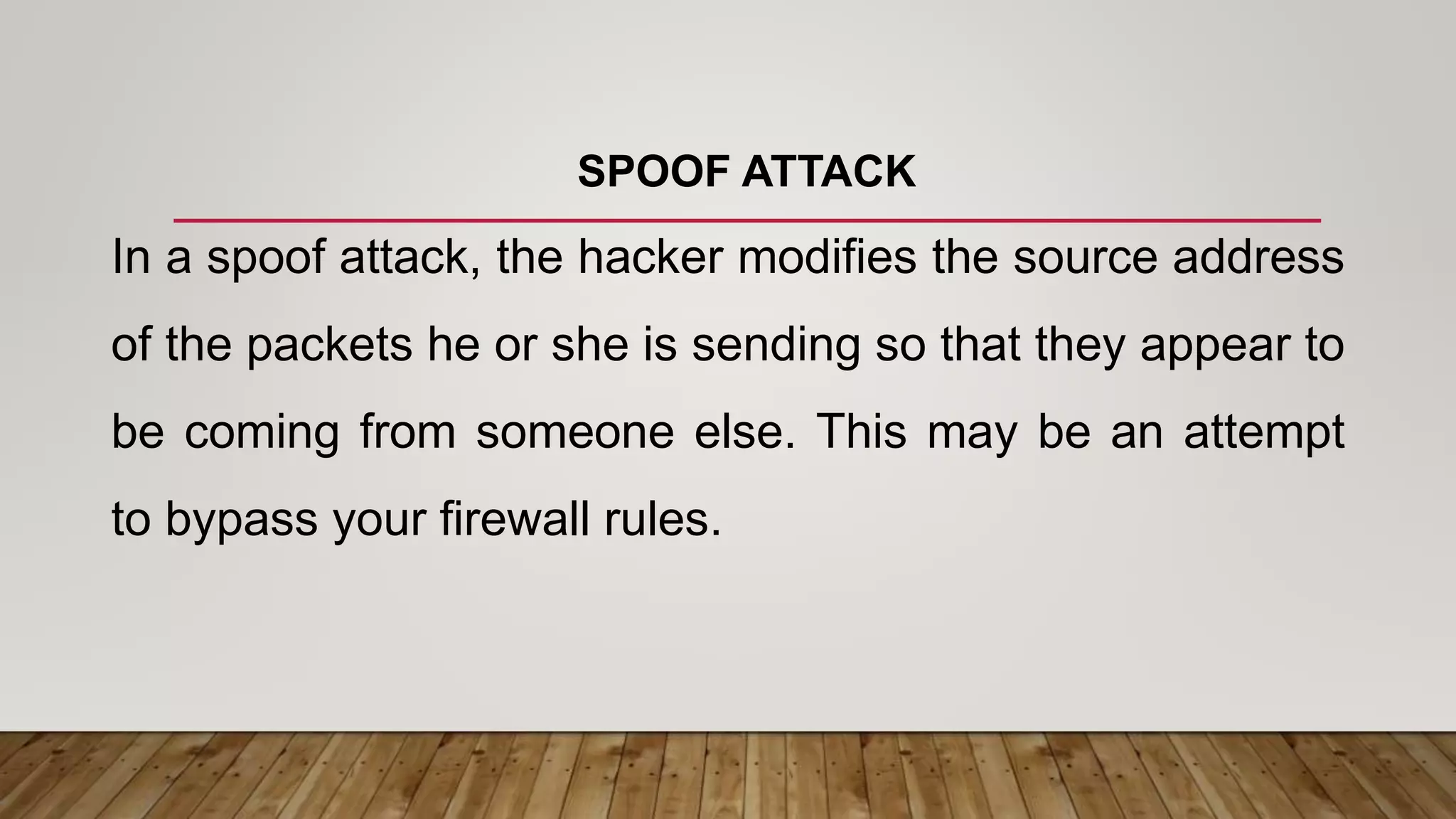 SPOOF ATTACK
In a spoof attack, the hacker modifies the source address
of the packets he or she is sending so that they appear to
be coming from someone else. This may be an attempt
to bypass your firewall rules.
 