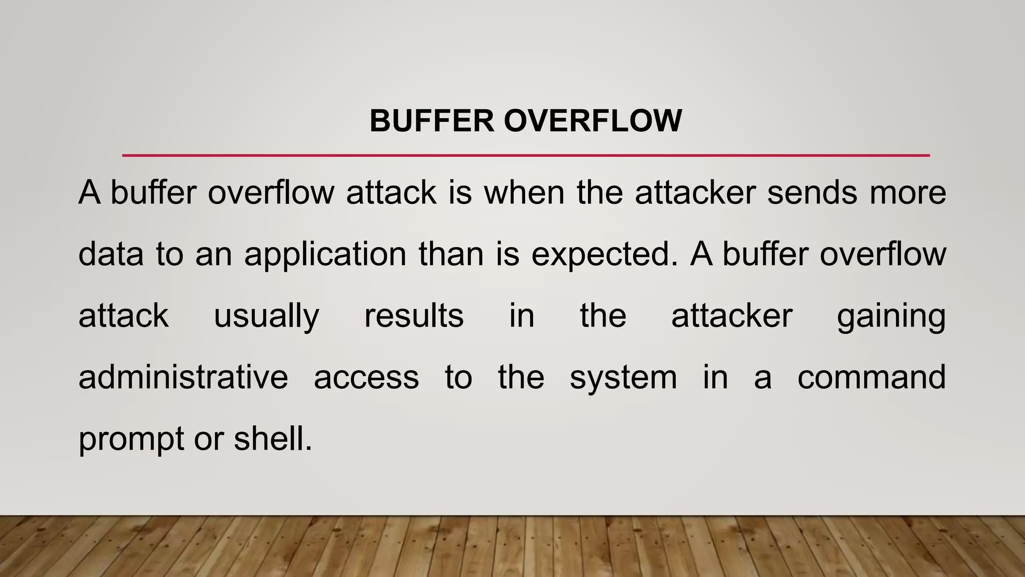 BUFFER OVERFLOW
A buffer overflow attack is when the attacker sends more
data to an application than is expected. A buffer overflow
attack usually results in the attacker gaining
administrative access to the system in a command
prompt or shell.
 