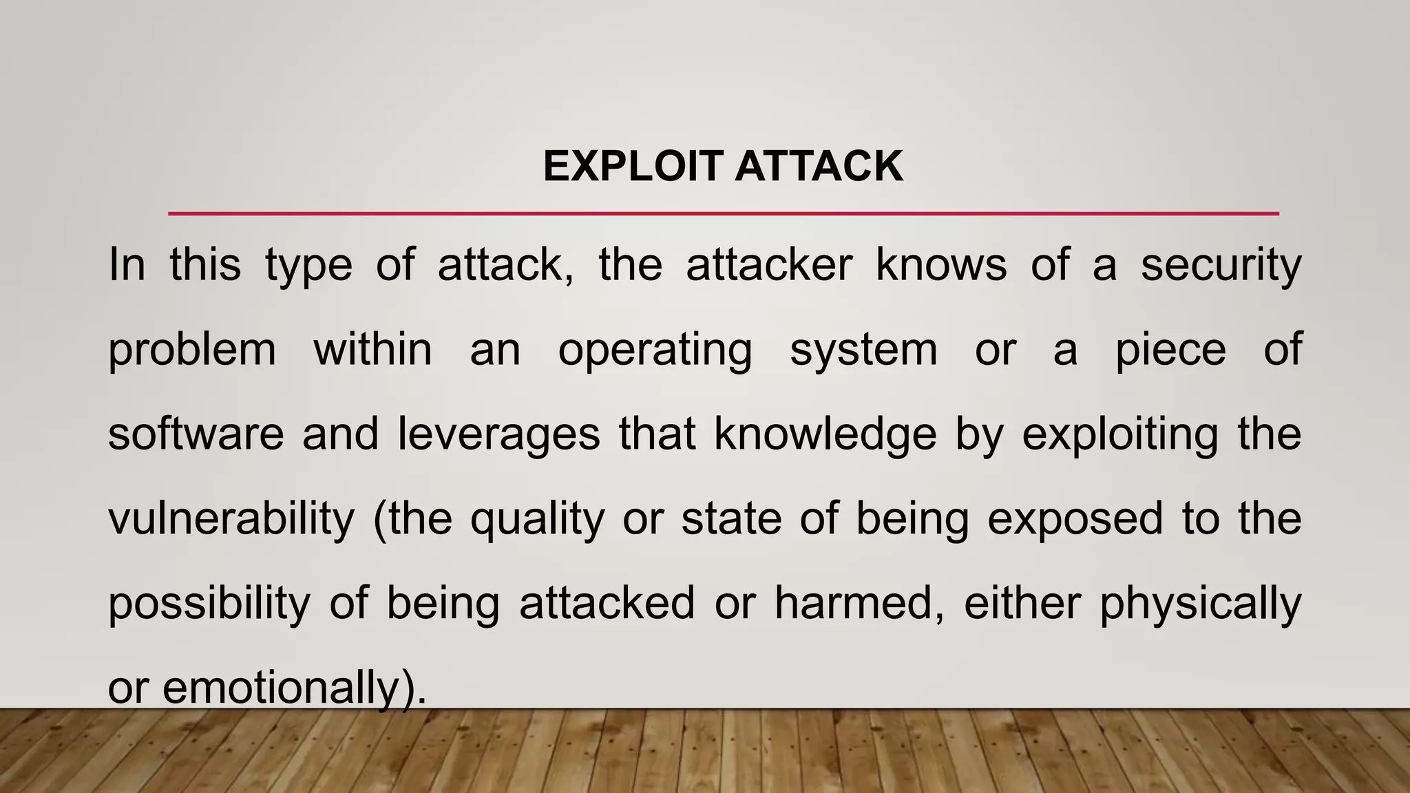 EXPLOIT ATTACK
In this type of attack, the attacker knows of a security
problem within an operating system or a piece of
software and leverages that knowledge by exploiting the
vulnerability (the quality or state of being exposed to the
possibility of being attacked or harmed, either physically
or emotionally).
 