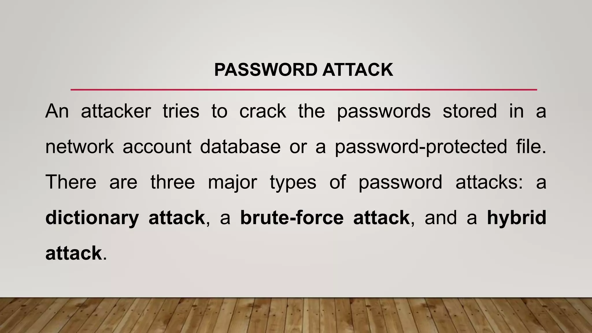 PASSWORD ATTACK
An attacker tries to crack the passwords stored in a
network account database or a password-protected file.
There are three major types of password attacks: a
dictionary attack, a brute-force attack, and a hybrid
attack.
 