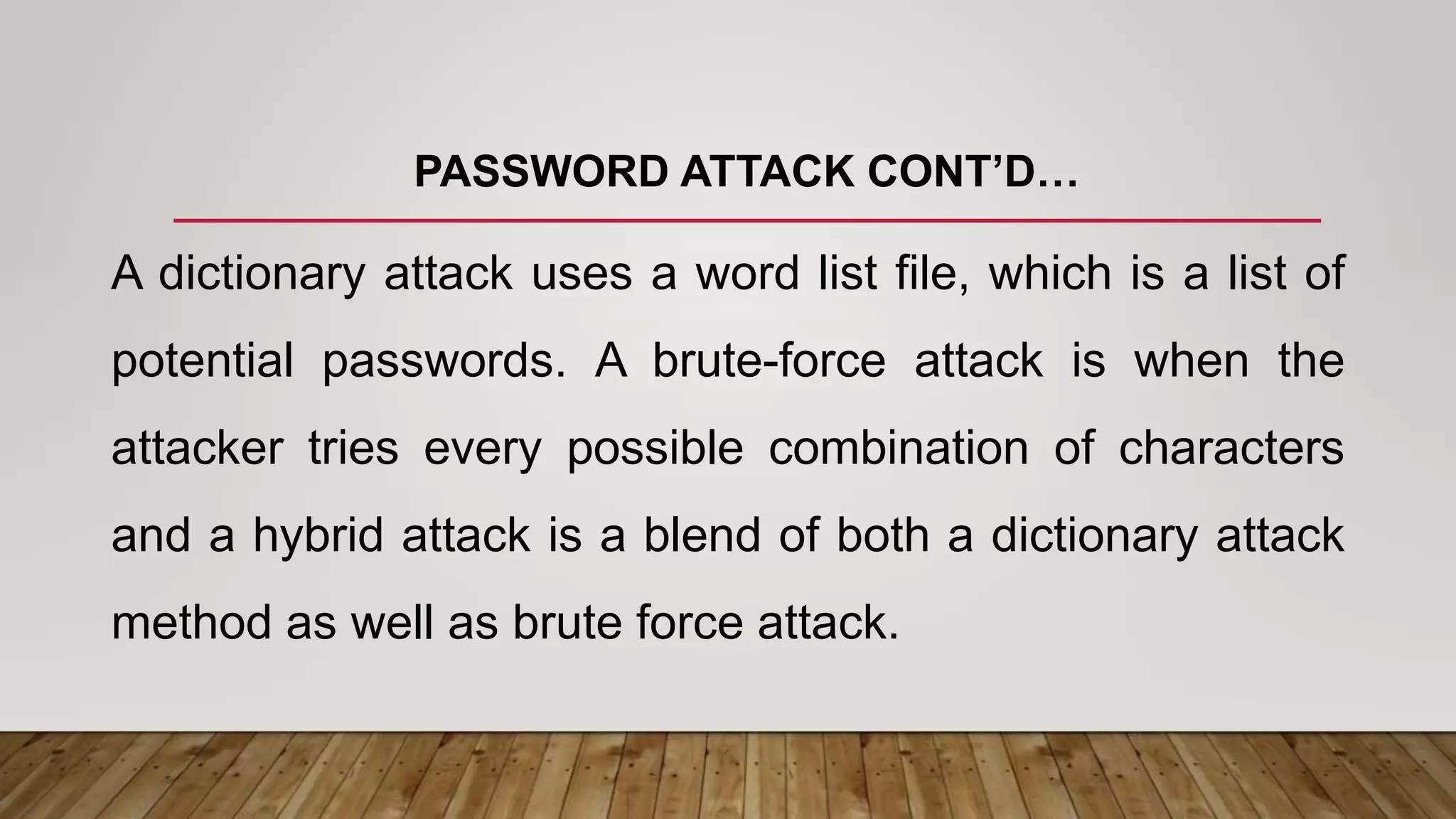 PASSWORD ATTACK CONT’D…
A dictionary attack uses a word list file, which is a list of
potential passwords. A brute-force attack is when the
attacker tries every possible combination of characters
and a hybrid attack is a blend of both a dictionary attack
method as well as brute force attack.
 